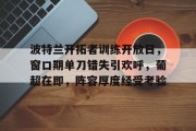 金年会官方在线入口-包含波特兰开拓者训练开放日，窗口期单刀错失引欢呼，葡超在即，阵容厚度经受考验的词条